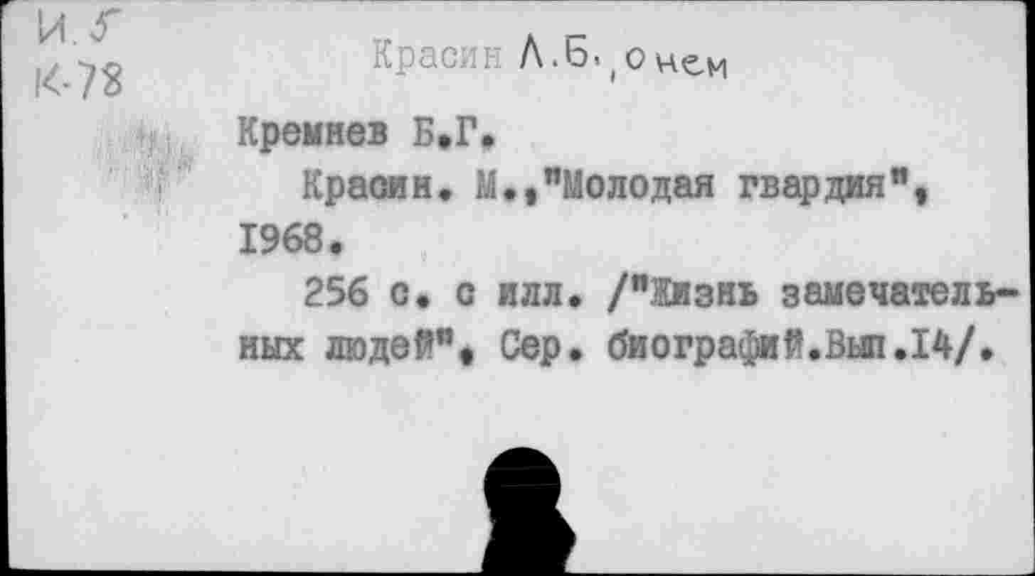 ﻿иг
14-73
. ; М! Ь
Красин Л.Б<(онем
Кремнев Б,Г.
Красин» М.,"Молодая гвардия", 1968»
256 с» с илл. /"ЗКизнь замечательных людей". Сер. биографий.Выл.14/.